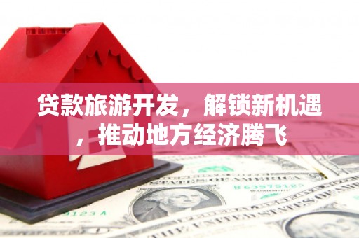 新津贷款旅游开发，解锁新机遇，推动地方经济腾飞