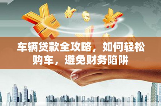 新津车辆贷款全攻略，如何轻松购车，避免财务陷阱