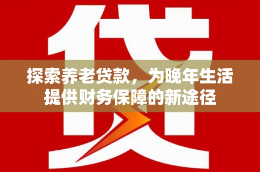 新津探索养老贷款，为晚年生活提供财务保障的新途径
