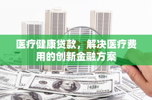 新津医疗健康贷款，解决医疗费用的创新金融方案
