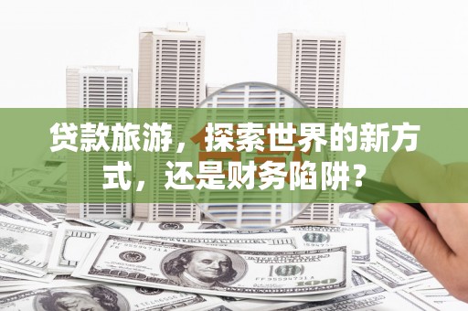 新津贷款旅游，探索世界的新方式，还是财务陷阱？