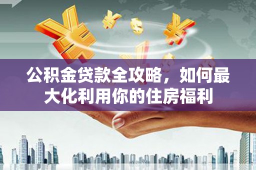 新津公积金贷款全攻略，如何最大化利用你的住房福利